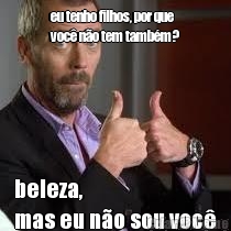 eu tenho filhos, por que
voc� n�o tem tamb�m? beleza, 
mas eu n�o sou voc�