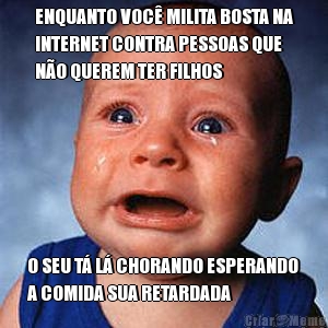ENQUANTO VOC� MILITA BOSTA NA
INTERNET CONTRA PESSOAS QUE
N�O QUEREM TER FILHOS O SEU T� L� CHORANDO ESPERANDO
A COMIDA SUA RETARDADA