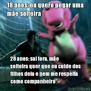 18 anos: eu quero pegar uma
m�e solteira 28 anos: sai fora, m�e
solteira quer que eu cuide dos
filhos dela e nem me respeita
como companheiro
