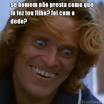 se homem n�o presta como que
tu fez teu filho? foi com o
dedo? 