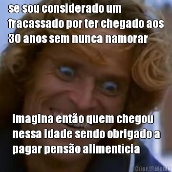 se sou considerado um
fracassado por ter chegado aos
30 anos sem nunca namorar imagina ent�o quem chegou
nessa idade sendo obrigado a
pagar pens�o aliment�cia