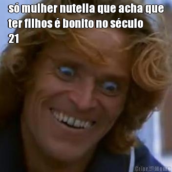 s� mulher nutella que acha que
ter filhos � bonito no s�culo
21 