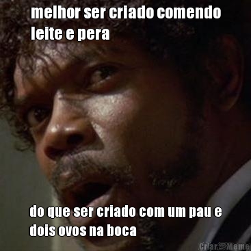 melhor ser criado comendo
leite e pera do que ser criado com um pau e
dois ovos na boca
