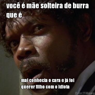 voc� � m�e solteira de burra
que � mal conhecia o cara e j� foi
querer filho com o idiota