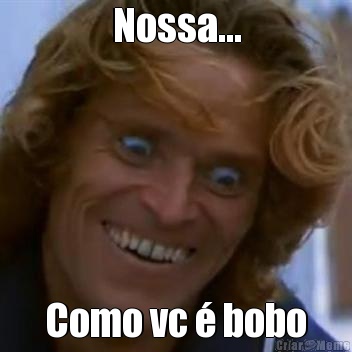 Nossa... Como vc � bobo