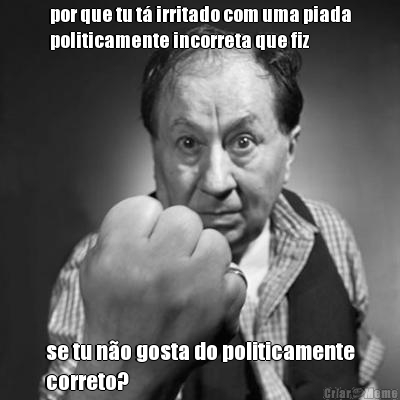 por que tu t� irritado com uma piada
politicamente incorreta que fiz se tu n�o gosta do politicamente
correto?