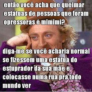 ent�o voc� acha que queimar
est�tuas de pessoas que foram
opressoras � mimimi? diga-me se voc� acharia normal
se fizessem uma est�tua do
estuprador da sua m�e e
colocasse numa rua pra todo
mundo ver