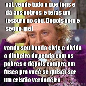 vai, vende tudo o que tens e
d� aos pobres, e ter�s um
tesouro no c�u. Depois vem e
segue-me!  venda seu honda civic e divida
o dinheiro da venda com os
pobres e depois compre um
fusca pra voc� se quiser ser
um crist�o verdadeiro