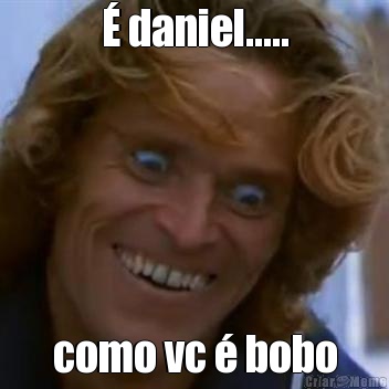 � daniel..... como vc � bobo