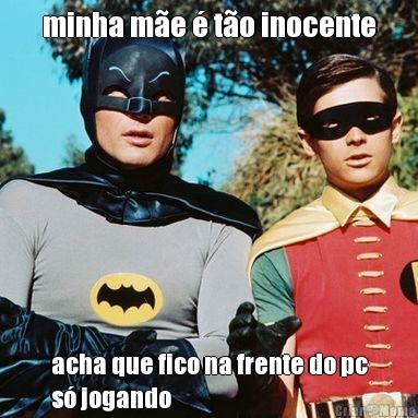 minha m�e � t�o inocente acha que fico na frente do pc
s� jogando