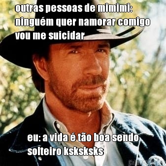 outras pessoas de mimimi:
ningu�m quer namorar comigo
vou me suicidar eu: a vida � t�o boa sendo
solteiro ksksksks