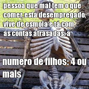 pessoa que mal tem o que
comer, est� desempregado,
vive de esmola e t� com
as contas atrasadas: a numero de filhos: 4 ou
mais