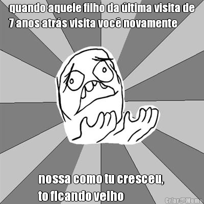 quando aquele filho da �ltima visita de
7 anos atr�s visita voc� novamente nossa como tu cresceu, 
to ficando velho