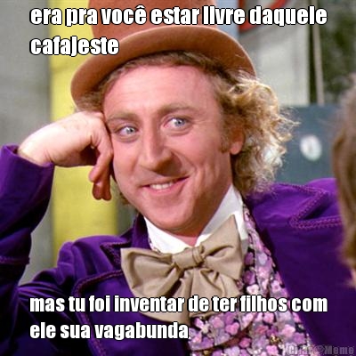 era pra voc� estar livre daquele
cafajeste mas tu foi inventar de ter filhos com
ele sua vagabunda