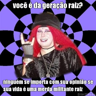 voc� � da gera��o raiz? ningu�m se importa com sua opini�o se
sua vida � uma merda militante raiz