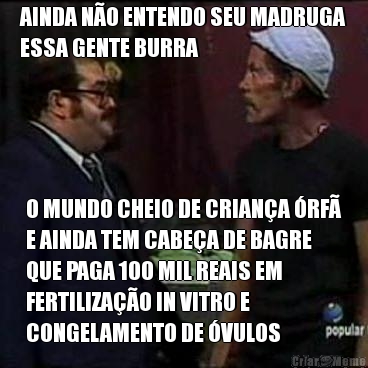 AINDA N�O ENTENDO SEU MADRUGA
ESSA GENTE BURRA O MUNDO CHEIO DE CRIAN�A �RF�
E AINDA TEM CABE�A DE BAGRE
QUE PAGA 100 MIL REAIS EM
FERTILIZA��O IN VITRO E
CONGELAMENTO DE �VULOS