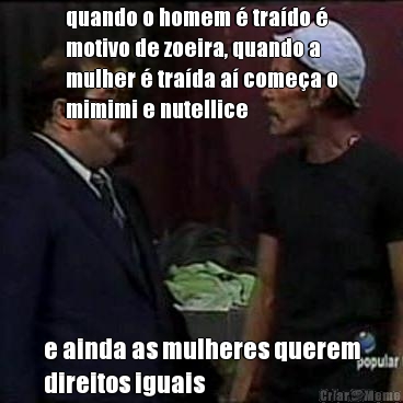 quando o homem � tra�do �
motivo de zoeira, quando a
mulher � tra�da a� come�a o
mimimi e nutellice e ainda as mulheres querem
direitos iguais