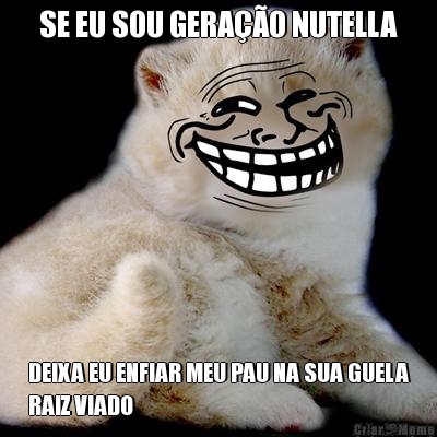 SE EU SOU GERA��O NUTELLA DEIXA EU ENFIAR MEU PAU NA SUA GUELA
RAIZ VIADO