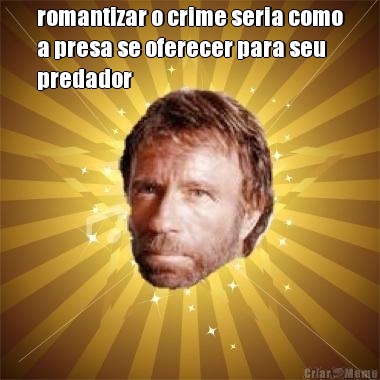 romantizar o crime seria como
a presa se oferecer para seu
predador 