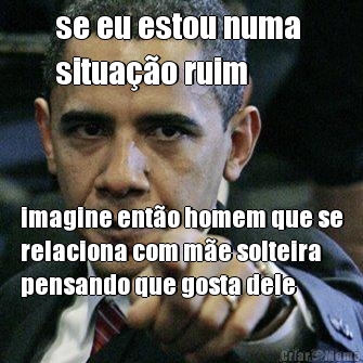se eu estou numa 
situa��o ruim imagine ent�o homem que se
relaciona com m�e solteira
pensando que gosta dele