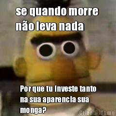 se quando morre 
n�o leva nada Por que tu investe tanto
na sua aparencia sua
monga?