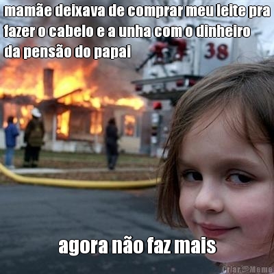 mam�e deixava de comprar meu leite pra
fazer o cabelo e a unha com o dinheiro
da pens�o do papai agora n�o faz mais