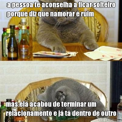 a pessoa te aconselha a ficar solteiro
porque diz que namorar � ruim mas ela acabou de terminar um
relacionamento e j� t� dentro de outro