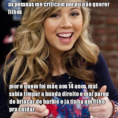 as pessoas me criticam por eu n�o querer
filhos pior � quem foi m�e aos 14 anos, mal
sabia limpar a bunda direito e mal parou
de brincar de barbie e j� tinha um filho
pra cuidar