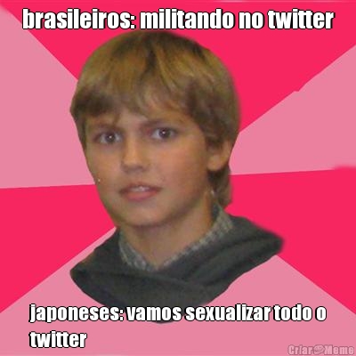 brasileiros: militando no twitter japoneses: vamos sexualizar todo o
twitter
