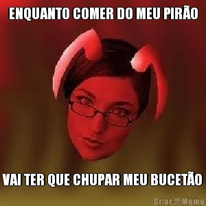 ENQUANTO COMER DO MEU PIR�O VAI TER QUE CHUPAR MEU BUCET�O