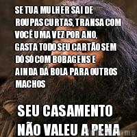 SE TUA MULHER SAI DE
ROUPAS CURTAS, TRANSA COM
VOC� UMA VEZ POR ANO,
GASTA TODO SEU CART�O SEM
D� S� COM BOBAGENS E
AINDA D� BOLA PARA OUTROS
MACHOS SEU CASAMENTO 
N�O VALEU A PENA