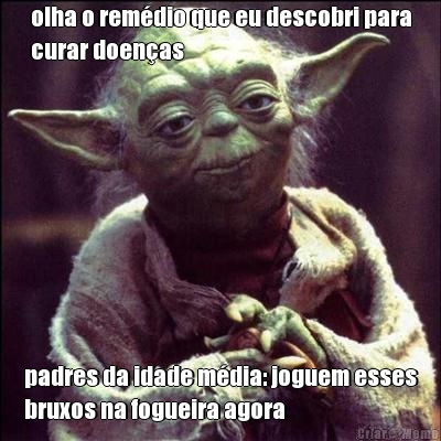 olha o rem�dio que eu descobri para
curar doen�as padres da idade m�dia: joguem esses
bruxos na fogueira agora