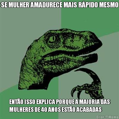 SE MULHER AMADURECE MAIS R�PIDO MESMO ENT�O ISSO EXPLICA PORQUE A MAIORIA DAS
MULHERES DE 40 ANOS EST�O ACABADAS