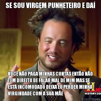 SE SOU VIRGEM PUNHETEIRO E DA� VOC� N�O PAGA MINHAS CONTAS ENT�O N�O
TEM DIREITO DE FALAR MAL DE MIM MAS SE
EST� INCOMODADO DEIXA EU PERDER MINHA
VIRGINDADE COM A SUA M�E