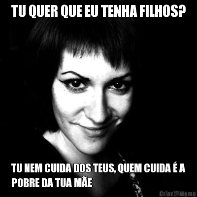 TU QUER QUE EU TENHA FILHOS? TU NEM CUIDA DOS TEUS, QUEM CUIDA � A
POBRE DA TUA M�E