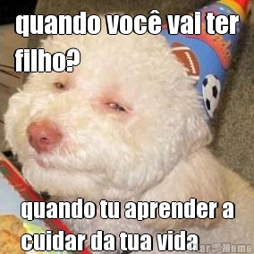 quando voc� vai ter
filho? quando tu aprender a
cuidar da tua vida
