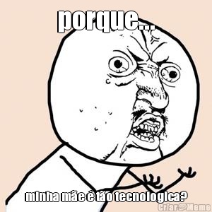porque... minha m�e � t�o tecnologica?