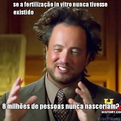 se a fertiliza��o in vitro nunca tivesse
existido 8 milh�es de pessoas nunca nasceriam?