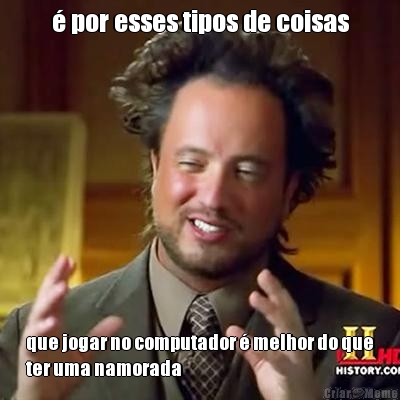 � por esses tipos de coisas que jogar no computador � melhor do que
ter uma namorada