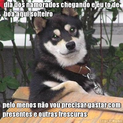 dia dos namorados chegando e eu to de
boa aqui solteiro pelo menos n�o vou precisar gastar com
presentes e outras frescuras