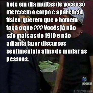 hoje em dia muitas de voc�s s�
oferecem o corpo e apar�ncia
f�sica, querem que o homem
fa�a o que ??? Voc�s j� n�o
s�o mais as de 1910 e n�o
adianta fazer discursos
sentimentais afins de mudar as
pessoas. 