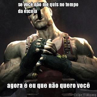 se voc� n�o me quis no tempo
da escola agora � eu que n�o quero voc�