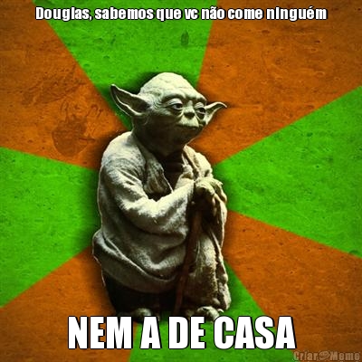 Douglas, sabemos que vc n�o come ningu�m
 NEM A DE CASA