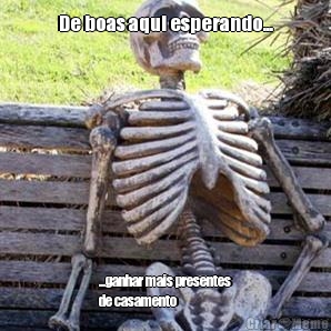 De boas aqui esperando... ...ganhar mais presentes
de casamento