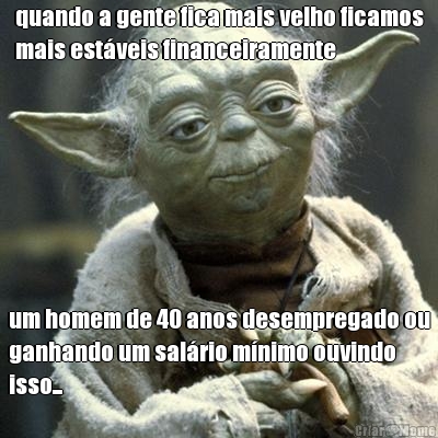 quando a gente fica mais velho ficamos
mais est�veis financeiramente um homem de 40 anos desempregado ou
ganhando um sal�rio m�nimo ouvindo
isso...