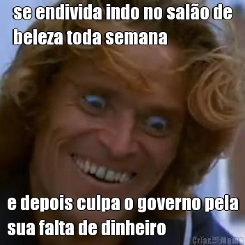 se endivida indo no sal�o de
beleza toda semana e depois culpa o governo pela
sua falta de dinheiro