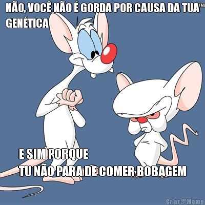 N�O, VOC� N�O � GORDA POR CAUSA DA TUA
GEN�TICA E SIM PORQUE 
TU N�O PARA DE COMER BOBAGEM