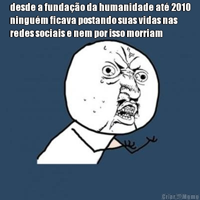 desde a funda��o da humanidade at� 2010
ningu�m ficava postando suas vidas nas
redes sociais e nem por isso morriam 