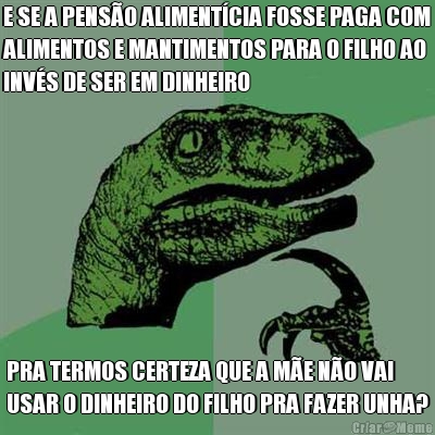 E SE A PENS�O ALIMENT�CIA FOSSE PAGA COM
ALIMENTOS E MANTIMENTOS PARA O FILHO AO
INV�S DE SER EM DINHEIRO PRA TERMOS CERTEZA QUE A M�E N�O VAI
USAR O DINHEIRO DO FILHO PRA FAZER UNHA?