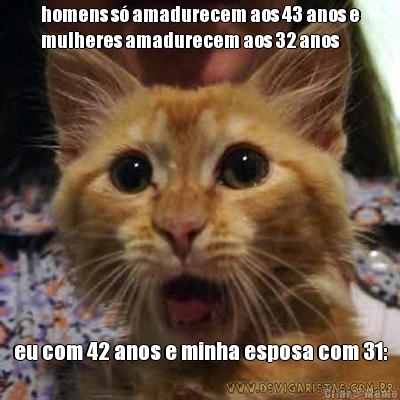 homens s� amadurecem aos 43 anos e
mulheres amadurecem aos 32 anos eu com 42 anos e minha esposa com 31: